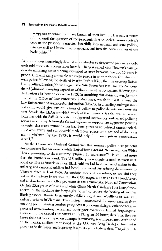 ‘78 Re/ohtion: The Pris Rabalion Yeas

the oppression which they have known all their lives... leis only a matter
cf time untl the question of the prisoners debt to vocieyy vers society's
debt to the prisoner is injected forcefully into national and sate rolites,
into the civil and ursan rights struggle, and into the comciousness of the
body politic.

Americans were increasingly divided  to whether society owed prisonersa debt
orshould punish them even more heavily: The year ended with Newton's convic-
‘ion for marslaugiter snd being sentenced to serve between two and 15 years in
prison. Cleaver, facing a posible retura to prison in connection with  thootovt
‘with police following the death of Martin Luther King fled the couatry, Before
leaving office, Lyndon johnson signed te Safe Smeets Act into law. ‘The Act con.
tinued Johnsons sweeping expansion of the crininal jastice system, fellowing his
{declaration ef a"war on crite” in 1965. In launching that domestic war, Johnson
created the Office of Law Enforcement Assistance, which in 1968 became the
{Law Enforcement Asisance Administration (LEAA). As a funding an¢ regulatory
beady dat would give tens of mlions of dollars to police departments over the
next decade, the LEAA provided much of the apparatus forthe wat on crime
‘Tegether wih the Safe Streets Act, it upported ncresingly militarized pelicing
atone the country. It bought feral anges to support the agressive pelicing
strategies that many municipalities had been puruing to politcal unrest, includ
ing SWAT teams and controversal undercover police unit acctsed of shecking
act of violence. By the 1970s, ir world help fund new prison construction
aswell,”

At the Demouratic National Convention thit summer, police beat peacefid
demonsiator live on camera while Republican Richitd Nixon won the White
House promsing to fix a country “plagued by bnvlessness™” Nixon had more
than the Panvhers in mind. The US, military incteasingly xcemed a riven with
social conflict as American cites, Black solders had long, protested racistn in the
rmtitary and dissident soldiess had been imprisoned for relasing deployment to
Vietnam since at least 1966, As tensions escalated elsewhere, o too did they
within the military. More thin 40 Black Gls staged a sitin at Fort Hood, Texas,
rather than be sent to police protestors at the Democratic National Convention,
Or July 23,a group of Black and white Gls st North Carolina’ Fort Bragg "rook
control of the stockade for forty-eight houn” to protest the besting of another
Black prisoner Weeks later. unruly soldier staged www rebellions in Us-rur
miltary prisons in Viemam. The soldiers—incarcerated for issues raring fom:
smoking pot to refising combat, going AWOL, or committing a violent offense
Protested overcrowding raciam, and other poor condions. In m- August, pris
‘oners seized the central compound at Da Nang for 20 hours; days later they set
fre to their cllblock to protest attempss at removing several prisoners. At the end
of the month, soldiers imprisoned at the US.-tun Long Binh Jail held what
‘Proved to be the lagest ich uprising ina miltary tocksde to date. The jail, which

 

 
